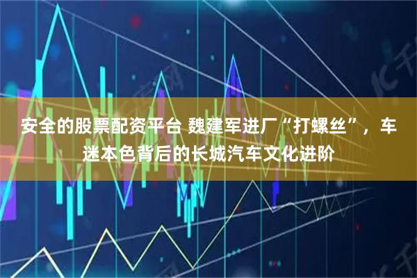 安全的股票配资平台 魏建军进厂“打螺丝”，车迷本色背后的长城汽车文化进阶