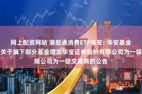 网上配资网站 港股通消费ETF华安: 华安基金管理有限公司关于旗下部分基金增加华宝证券股份有限公司为一级交易商的公告