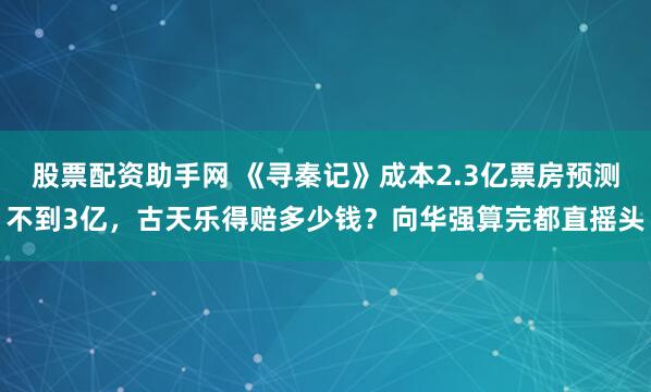 股票配资助手网 《寻秦记》成本2.3亿票房预测不到3亿，古天乐得赔多少钱？向华强算完都直摇头