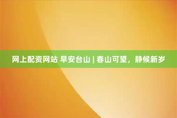 网上配资网站 早安台山 | 春山可望，静候新岁