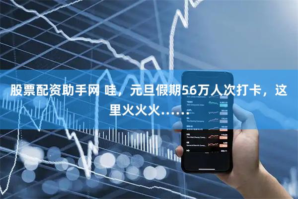 股票配资助手网 哇，元旦假期56万人次打卡，这里火火火……