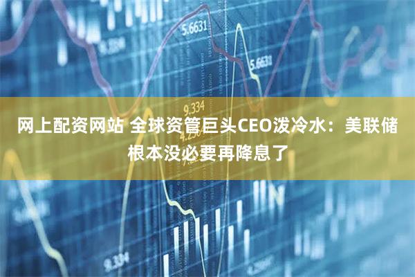 网上配资网站 全球资管巨头CEO泼冷水：美联储根本没必要再降息了